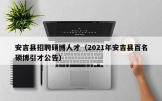 安吉县招聘硕博人才（2021年安吉县百名硕博引才公告）