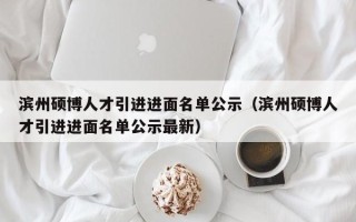 滨州硕博人才引进进面名单公示（滨州硕博人才引进进面名单公示最新）