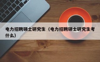 电力招聘硕士研究生（电力招聘硕士研究生考什么）