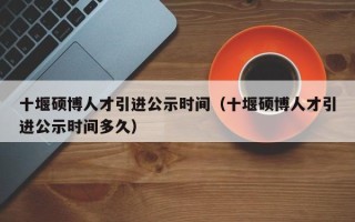 十堰硕博人才引进公示时间（十堰硕博人才引进公示时间多久）