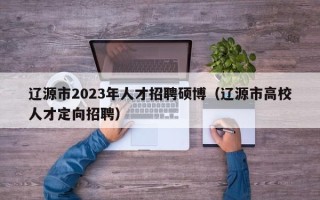 辽源市2023年人才招聘硕博（辽源市高校人才定向招聘）