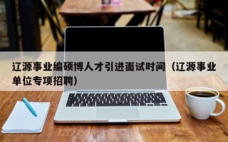 辽源事业编硕博人才引进面试时间（辽源事业单位专项招聘）