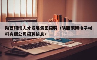 陕西硕博人才发展集团招聘（陕西硕博电子材料有限公司招聘信息）