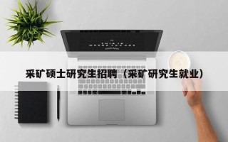 采矿硕士研究生招聘（采矿研究生就业）