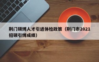 荆门硕博人才引进体检政策（荆门市2021招硕引博成绩）