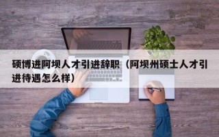 硕博进阿坝人才引进辞职（阿坝州硕士人才引进待遇怎么样）