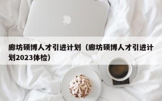 廊坊硕博人才引进计划（廊坊硕博人才引进计划2023体检）