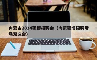 内蒙古2024硕博招聘会（内蒙硕博招聘专场双选会）