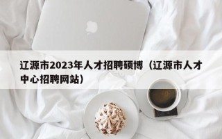 辽源市2023年人才招聘硕博（辽源市人才中心招聘网站）