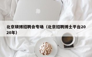 北京硕博招聘会专场（北京招聘博士平台2020年）