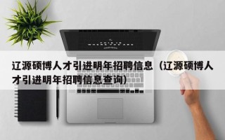 辽源硕博人才引进明年招聘信息（辽源硕博人才引进明年招聘信息查询）