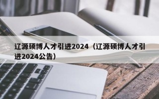 辽源硕博人才引进2024（辽源硕博人才引进2024公告）