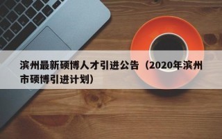 滨州最新硕博人才引进公告（2020年滨州市硕博引进计划）