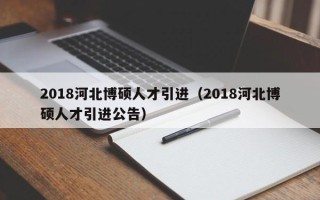 2018河北博硕人才引进（2018河北博硕人才引进公告）