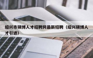 绍兴市硕博人才招聘网最新招聘（绍兴硕博人才引进）