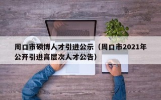 周口市硕博人才引进公示（周口市2021年公开引进高层次人才公告）