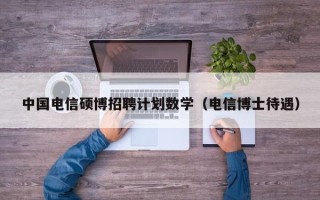 中国电信硕博招聘计划数学（电信博士待遇）