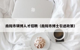 南阳市硕博人才招聘（南阳市博士引进政策）