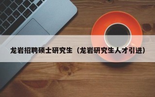 龙岩招聘硕士研究生（龙岩研究生人才引进）