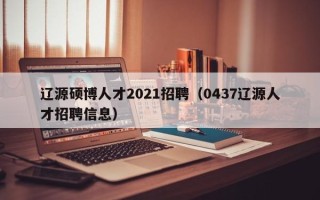 辽源硕博人才2021招聘（0437辽源人才招聘信息）