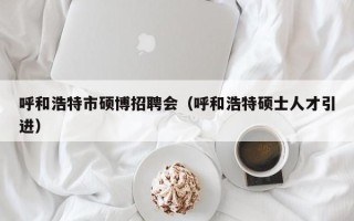 呼和浩特市硕博招聘会（呼和浩特硕士人才引进）