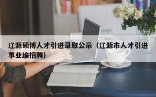 辽源硕博人才引进录取公示（辽源市人才引进事业编招聘）
