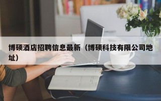 博硕酒店招聘信息最新（博硕科技有限公司地址）