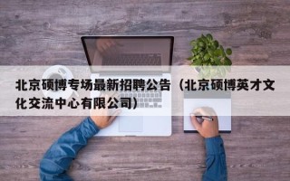 北京硕博专场最新招聘公告（北京硕博英才文化交流中心有限公司）