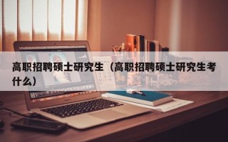 高职招聘硕士研究生（高职招聘硕士研究生考什么）