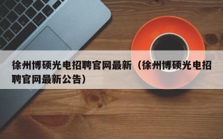徐州博硕光电招聘官网最新（徐州博硕光电招聘官网最新公告）