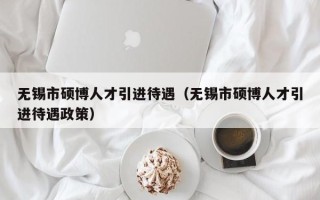 无锡市硕博人才引进待遇（无锡市硕博人才引进待遇政策）