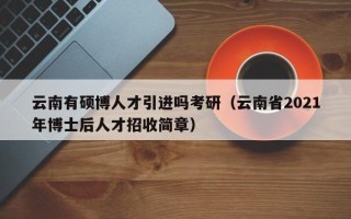 云南有硕博人才引进吗考研（云南省2021年博士后人才招收简章）