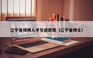 辽宁省硕博人才引进政策（辽宁省博士）