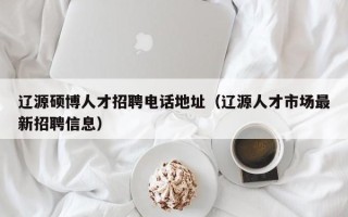 辽源硕博人才招聘电话地址（辽源人才市场最新招聘信息）