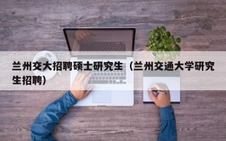 兰州交大招聘硕士研究生（兰州交通大学研究生招聘）