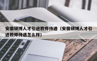 安徽硕博人才引进教师待遇（安徽硕博人才引进教师待遇怎么样）