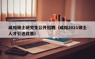 咸阳硕士研究生公开招聘（咸阳2021硕士人才引进政策）