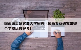 国画硕士研究生大学招聘（国画专业研究生哪个学校比较好考）