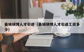县城硕博人才引进（县城硕博人才引进工资多少）