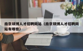 南京硕博人才招聘网站（南京硕博人才招聘网站有哪些）