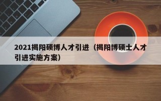 2021揭阳硕博人才引进（揭阳博硕士人才引进实施方案）