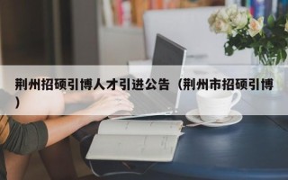 荆州招硕引博人才引进公告（荆州市招硕引博）