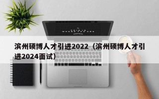 滨州硕博人才引进2022（滨州硕博人才引进2024面试）