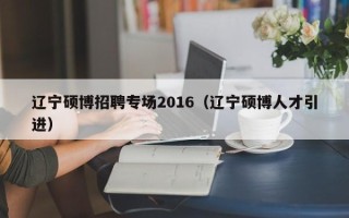 辽宁硕博招聘专场2016（辽宁硕博人才引进）