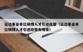 延边事业单位硕博人才引进政策（延边事业单位硕博人才引进政策有哪些）