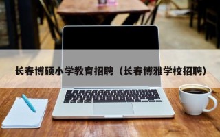 长春博硕小学教育招聘（长春博雅学校招聘）