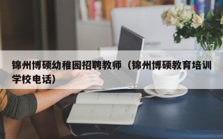锦州博硕幼稚园招聘教师（锦州博硕教育培训学校电话）