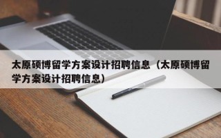 太原硕博留学方案设计招聘信息（太原硕博留学方案设计招聘信息）