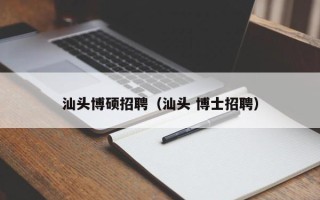 汕头博硕招聘（汕头 博士招聘）