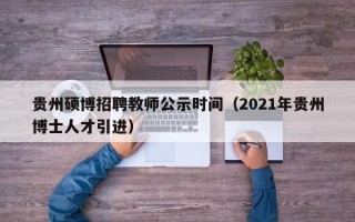 贵州硕博招聘教师公示时间（2021年贵州博士人才引进）